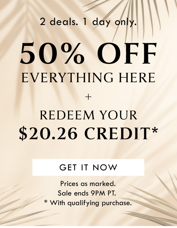 2 deals. 1 day only. 50% OFF EVERYTHING HERE + REDEEM YOUR $20.06 CREDIT | GET IT NOW | PRICES AS MARKED. SALE ENDS 9PM PT. PROMO VALID WITH QUALIFYING PURCHASE