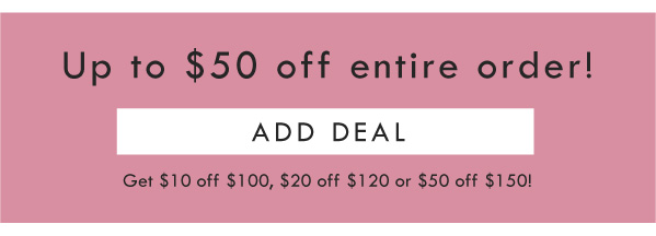 UP TO $50 OFF ENTIRE ORDER! ADD DEAL | GET $10 OFF $100, $20 off $120, or $50 off $150