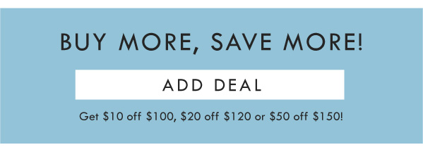 BUY MORE, SAVE MORE! ADD DEAL | GET $10 OFF $100, $20 off $120, or $50 off $150