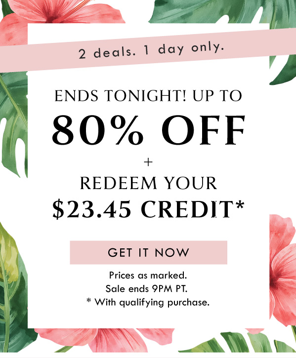 2 deals, 1 day only. ENDS TONIGHT! UP TO 80% OFF + REDEEM YOUR $23.45 CREDIT | GET IT NOW | PRICES AS MARKED. SALE ENDS 9PM PT. DEAL APPLIES WITH QUALIFYING PURCHASE