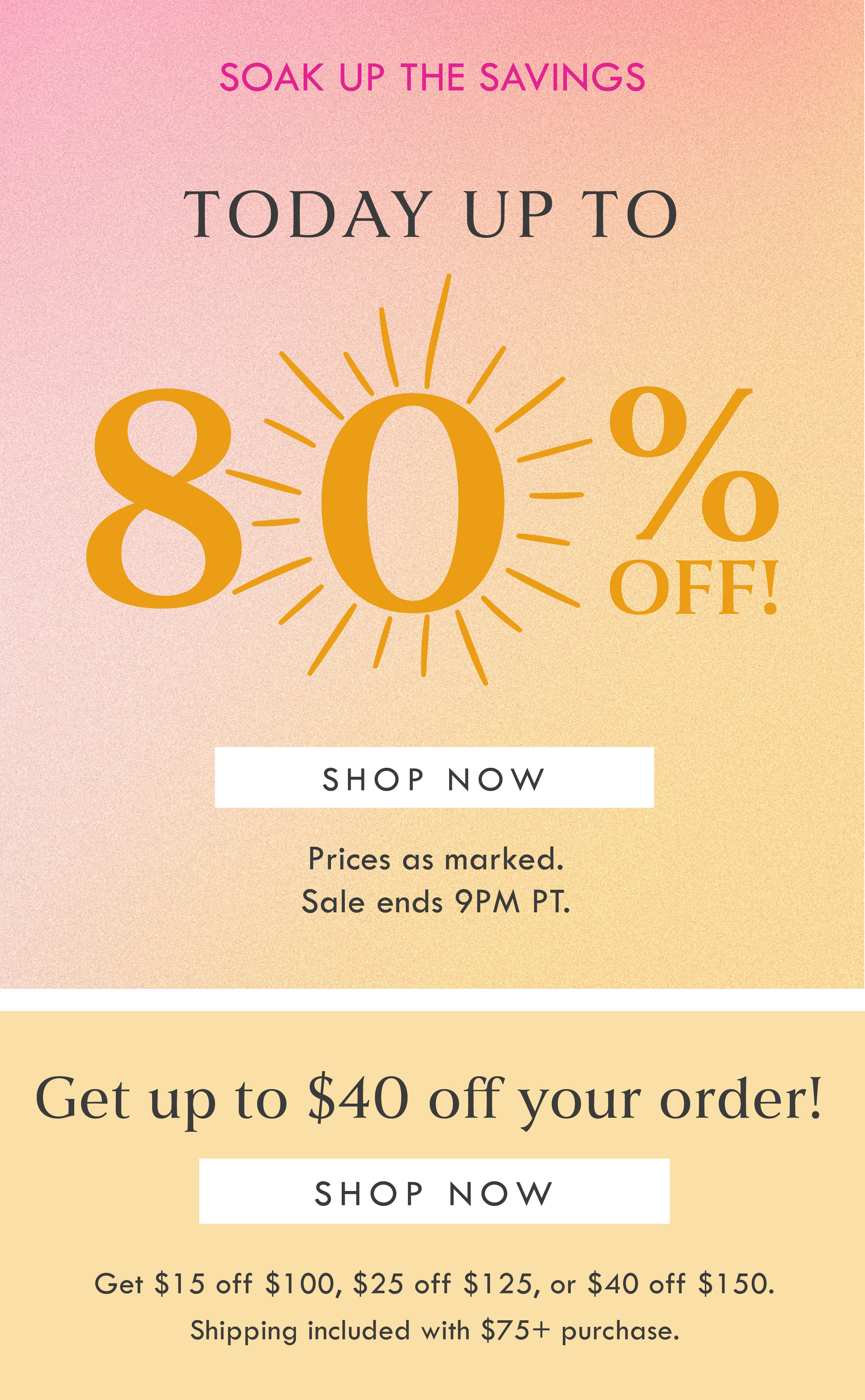 SOAK UP THE SAVINGS! TODAY UP TO 80% OFF! SHOP NOW | PRICES AS MARKED. SALE ENDS 9PM PT. | GET UP TO $40 OFF YOUR ORDER! SHOP NOW | GET $15 OFF $100, $25 OFF $125, $40 OFF $150 | SHIPPING INCLUDED WITH $75 PURCHASE