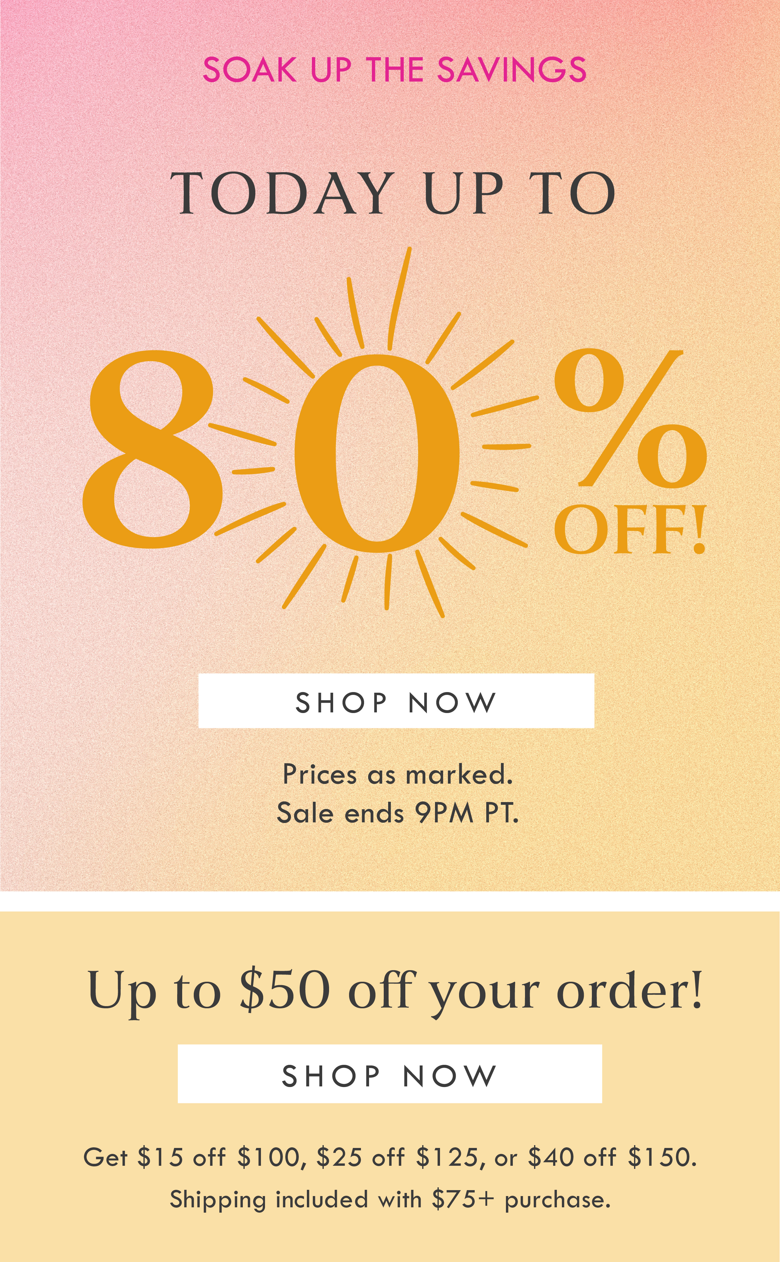 SOAK UP THE SAVINGS! TODAY UP TO 80% OFF! SHOP NOW | PRICES AS MARKED. SALE ENDS 9PM PT. | GET UP TO $50 OFF YOUR ORDER! SHOP NOW | GET $15 OFF $100, $25 OFF $125, $50 OFF $160 | SHIPPING INCLUDED WITH $75 PURCHASE