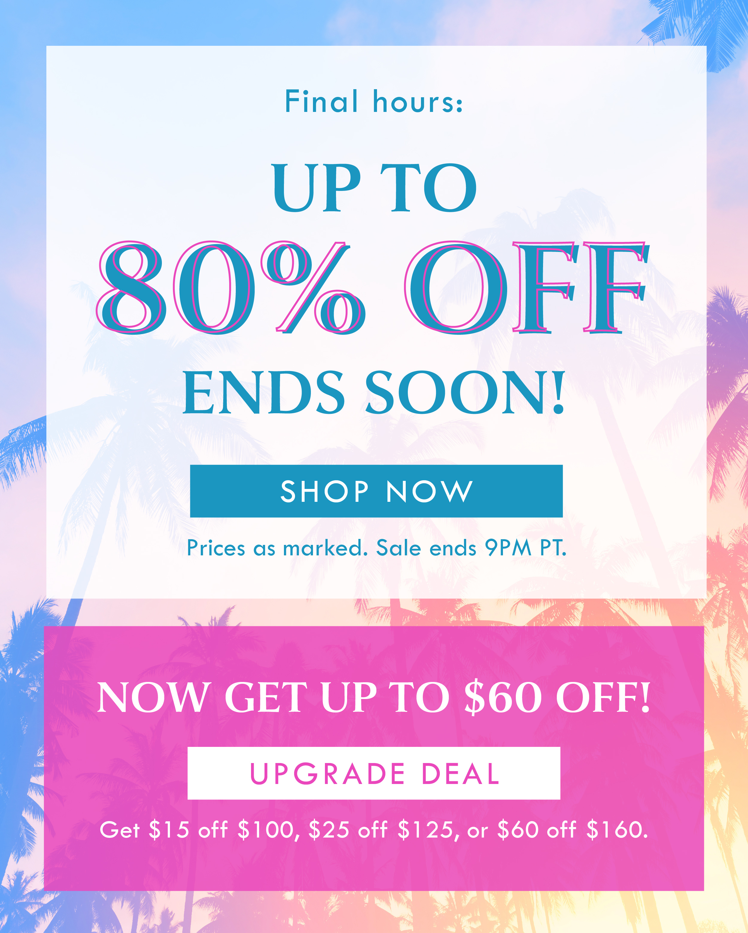 Final hours: UP TO 80% OFF ENDS SOON! SHOP NOW | Prices as marked. Sale ends 9PM PT. | NOW GET UP TO $60 OFF! UPGRADE DEAL | $15 off $100, $25 off $125, $60 off $160