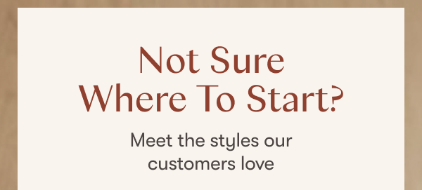 Not sure where to start? Meet the styles our customers love.