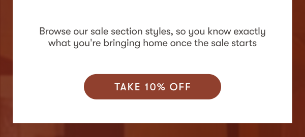 Browse our sale section styles, so you know exactly what you're bringing home one the sale starts | Take 10% Off
