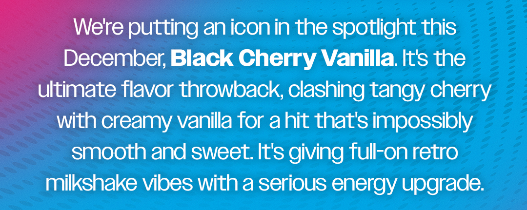 We're putting an icon in the spotlight this December, Black Cherry Vanilla. It's the ultimate flavor throwback, clashing tangy cherry with creamy vanilla for a hit that's impossibly smooth and sweet. It's giving full-on retro milkshake vibes with a serious energy