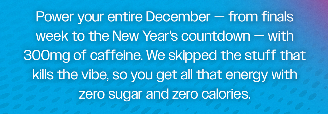 Power your entire December - from finals week to the New Year's countdown - with 300mg of caffeine. We skipped the stuff that kills the vibe, so you get all that energy with zero sugar and zero calories.
