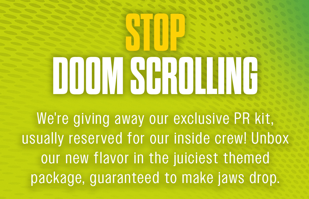 Stop Doom Scrolling. We're giving away our exclusive PR kit, usually reserved for our inside crew! Unbox our new flavor in the juiciest themed package, guaranteed to make jaws drop.