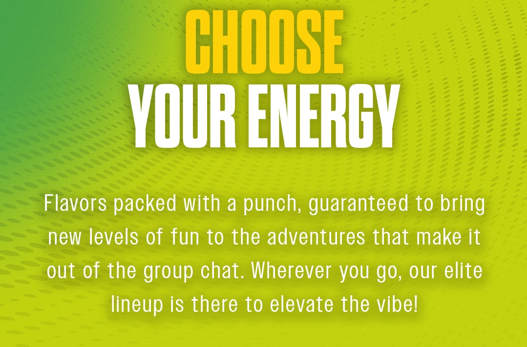CHOOSE YOUR ENERGY. Flavors packed with a punch, guaranteed to bring new levels of fun to the adventures that make it out of the group chat. Wherever you go, our elite lineup is there to elevate the vibe!