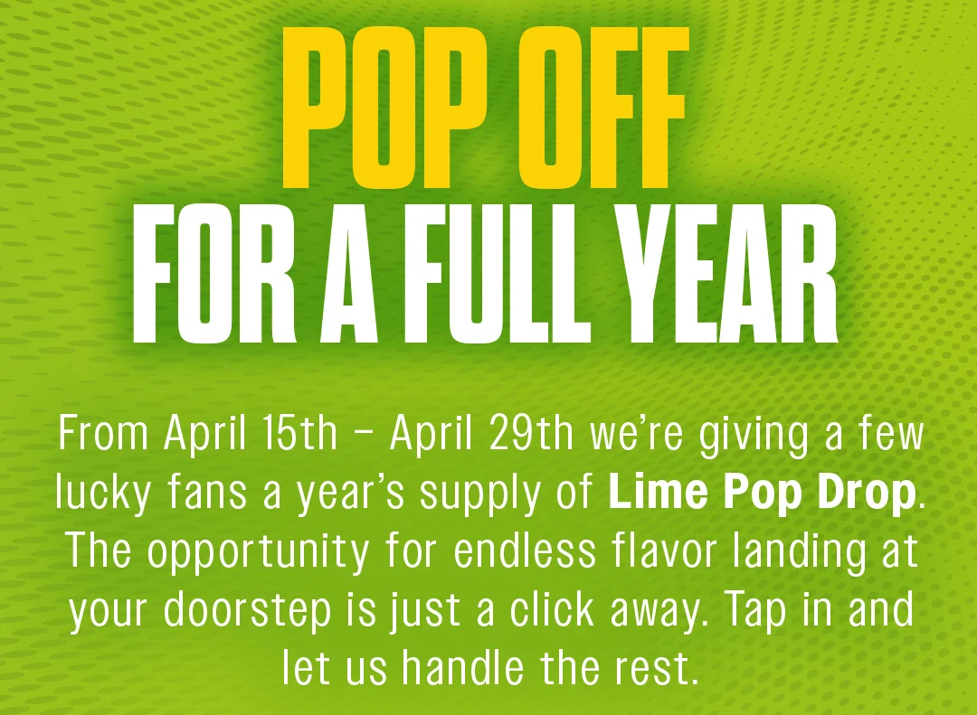 Pop off for a full year. From April 15th - April 29th we're giving a few lucky fans a year's supply of Lime Pop Drop. The opportunity for endless flavor landing at your doorstep is just a click away. Tap in and let us handle the rest.