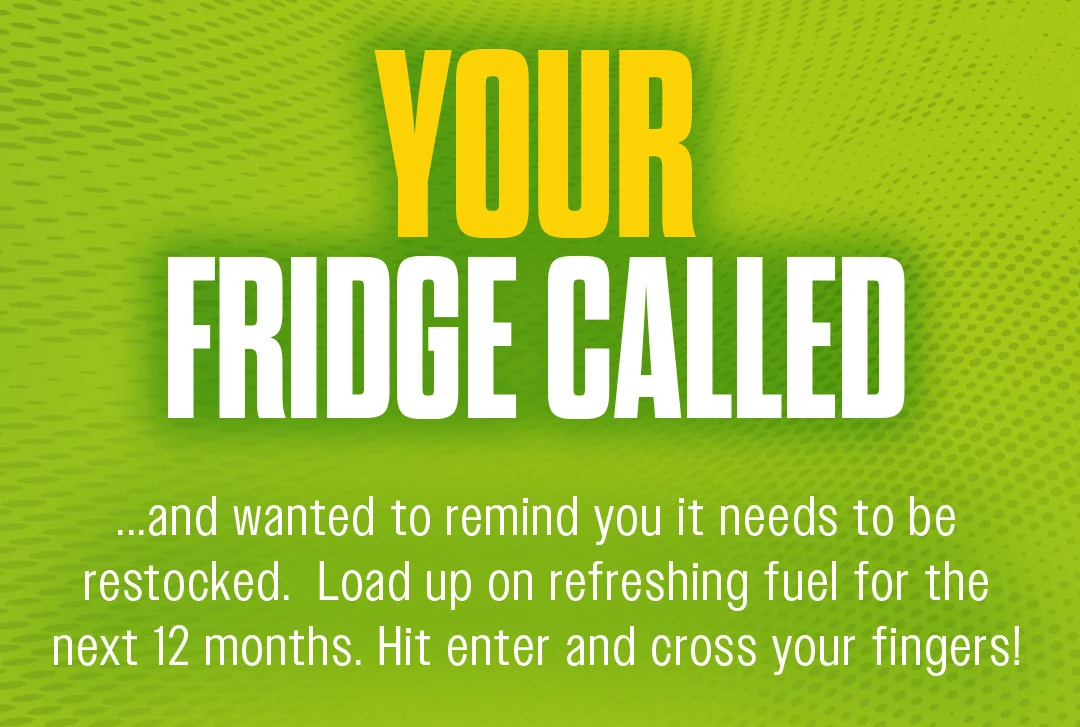 Your fridge called...And wanted to remind you it needs to be restocked. Load up on refreshing fuel for the next 12 months. Hit enter and cross your fingers!