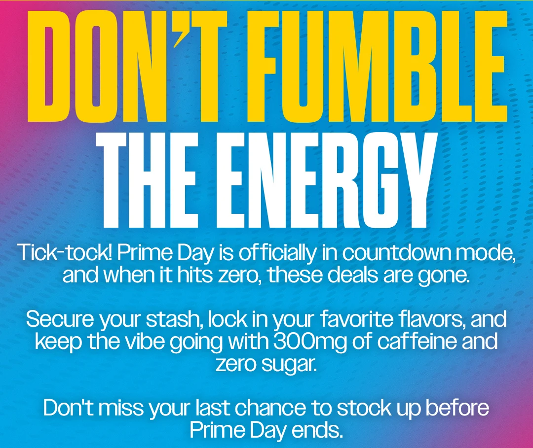 DON'T FUMBLE THE ENERGY. Tick-tock! Prime Day is officially in countdown mode, and when it hits zero, these deals are gone. Secure your stash, lock in your favorite flavors, and keep the vibe going with 300mg of caffeine and zero sugar. Don't miss your last chance to stock up before Prime Day ends.