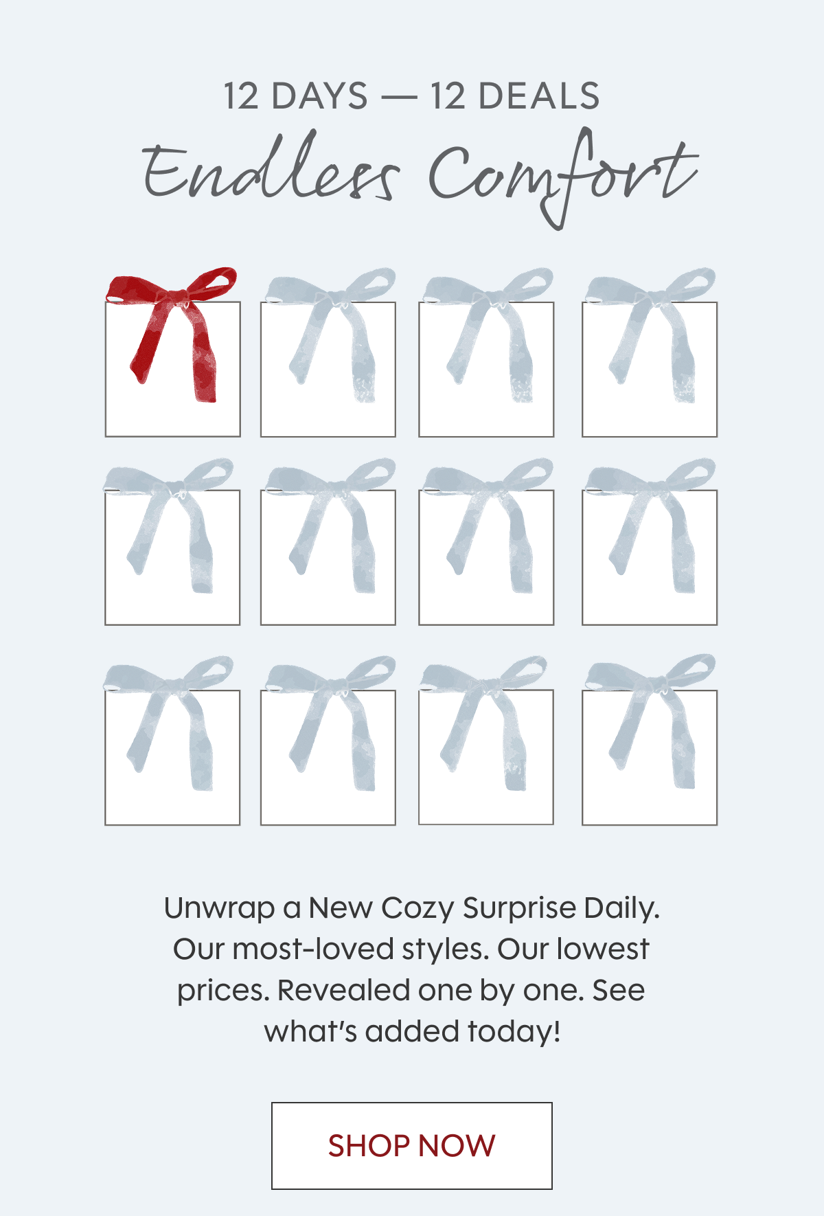 12 Days — 12 Deals Endless | Comfort Unwrap a New Cozy Surprise Daily. Our most-loved styles. Our lowest prices. Revealed one by one. See what’s added today! Shop Now