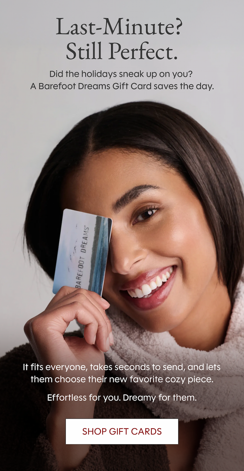 Last-Minute?  Still Perfect. Did the holidays sneak up on you?  A Barefoot Dreams Gift Card saves the day. It fits everyone, takes seconds to send, and lets them choose their new favorite cozy piece. Effortless for you. Dreamy for them. Shop Gift Cards 
