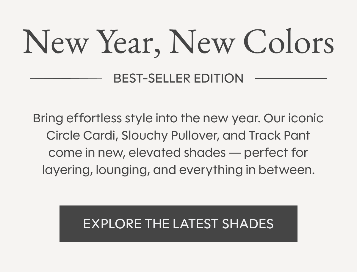 New Year, New Colors | Bring effortless style into the new year. Our iconic Circle Cardi, Slouchy Pullover, and Track Pant come in new, elevated shades — perfect for layering, lounging, and everything in between. Explore the Latest Shades