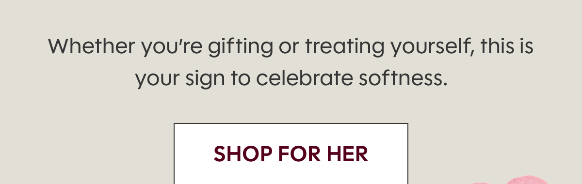 Whether you’re gifting or treating yourself, this is your sign to celebrate softness. SHOP FOR HER
