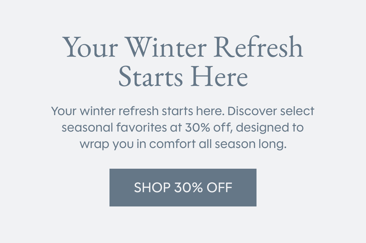 Your Winter Refresh Starts Here | Your winter refresh starts here. Discover select seasonal favorites at 30% off, designed to wrap you in comfort all season long. | SHOP 30% OFF