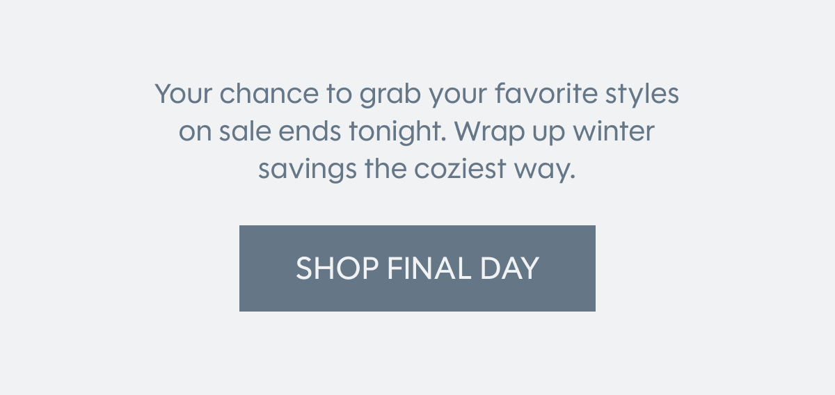 Your chance to grab your favorite styles on sale ends tonight. Wrap up winter savings the coziest way.  SHOP FINAL DAY