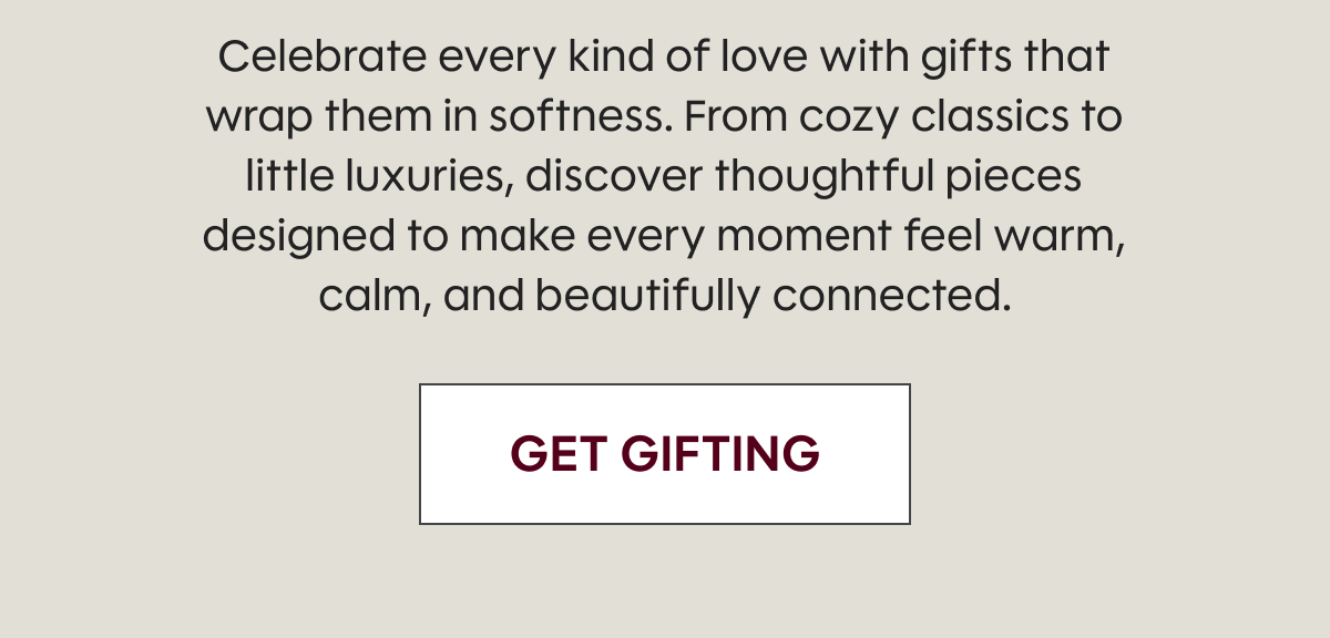 Celebrate every kind of love with gifts that wrap them in softness. From cozy classics to little luxuries, discover thoughtful pieces designed to make every moment feel warm, calm, and beautifully connected. Get Gifting