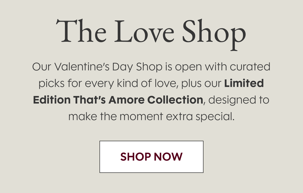 The Love Shop Our | Valentine’s Day Shop is open with curated picks for every kind of love, plus our Limited Edition That’s Amore Collection, designed to make the moment extra special. SHOP NOW