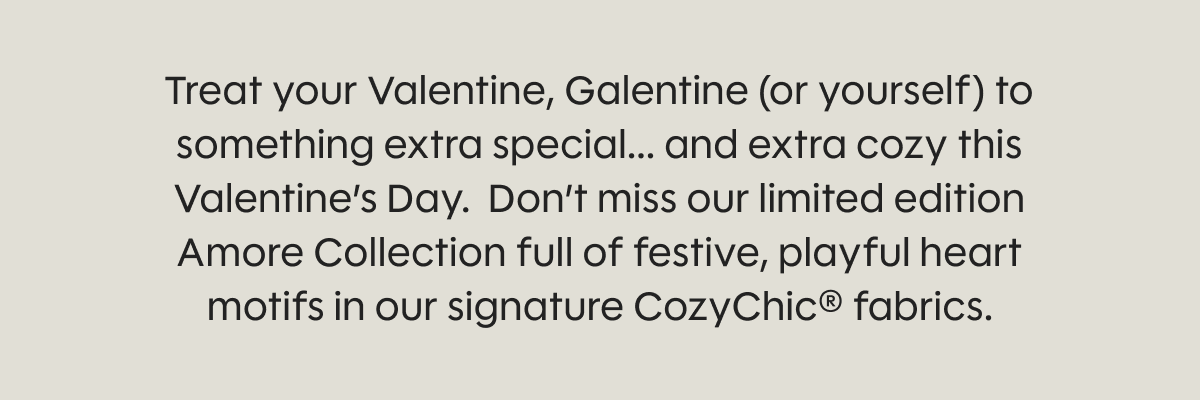 Treat your Valentine, Galentine (or yourself) to something extra special... and extra cozy this Valentine’s Day.  Don’t miss our limited edition Amore Collection full of festive, playful heart motifs in our signature CozyChic® fabrics.