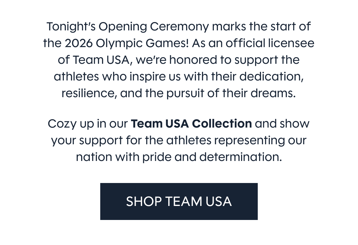 Tonight’s Opening Ceremony marks the start of the 2026 Olympic Games! As an official licensee of Team USA, we’re honored to support the athletes who inspire us with their dedication, resilience, and the pursuit of their dreams.  Cozy up in our Team USA Collection and show your support for the athletes representing our nation with pride and determination. SHOP TEAM USA