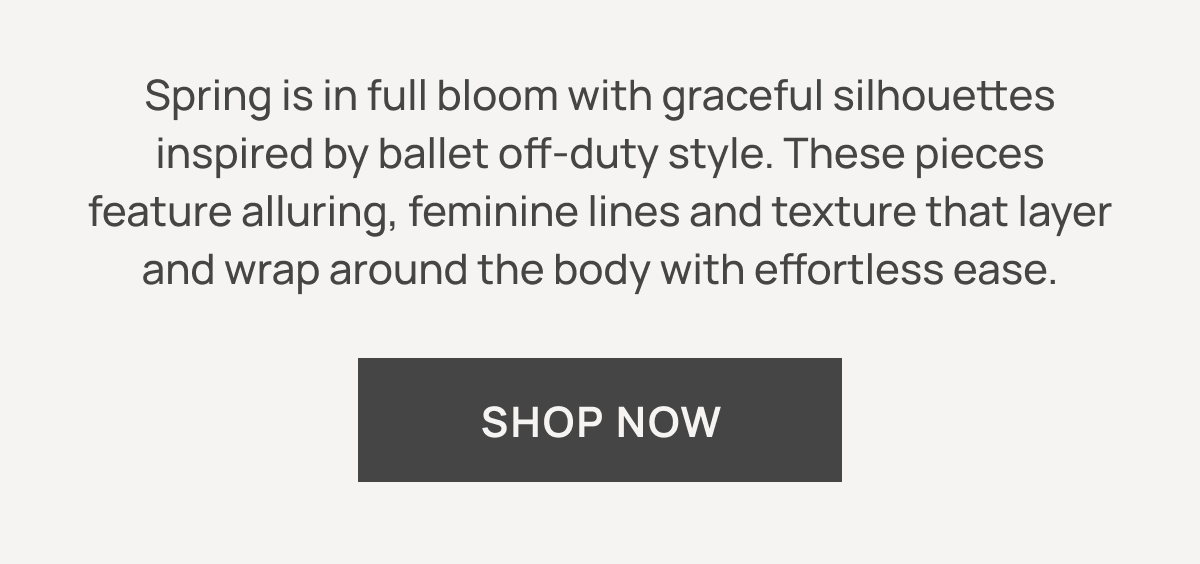 Spring is in full bloom with graceful silhouettes inspired by ballet off‑duty style. These pieces feature alluring, feminine lines and texture that layer and wrap around the body with effortless ease. SHOP NOW