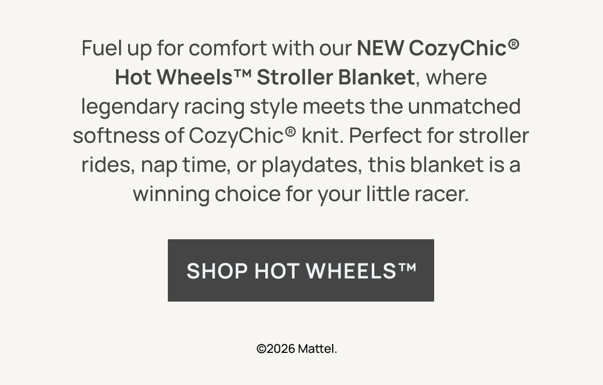 Fuel up for comfort with our NEW CozyChic® Hot Wheels™ Stroller Blanket, where legendary racing style meets the unmatched softness of CozyChic® knit. Perfect for stroller rides, nap time, or playdates, this blanket is a winning choice for your little racer. Shop Hot Wheels™ ©2026 Mattel.