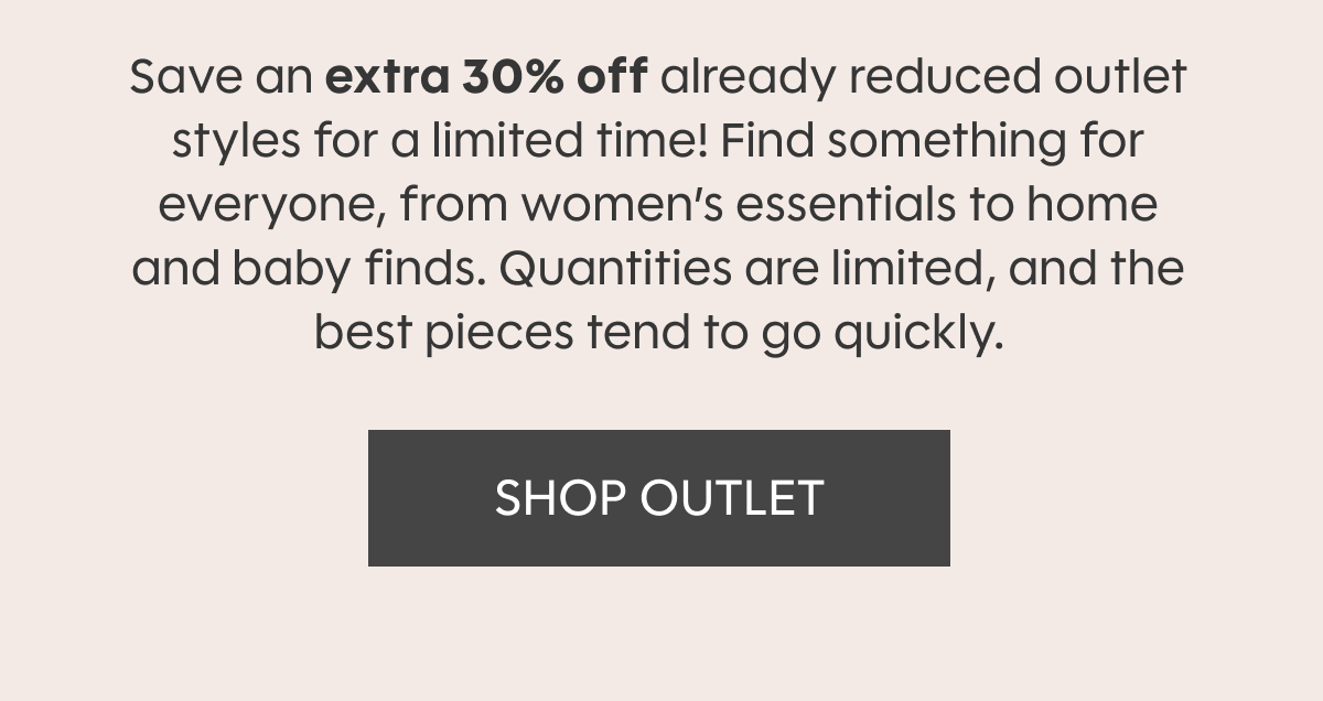 Save an extra 30% off already reduced outlet styles for a limited time! Find something for everyone, from women’s essentials to home and baby finds. Quantities are limited, and the best pieces tend to go quickly. SHOP OUTLET