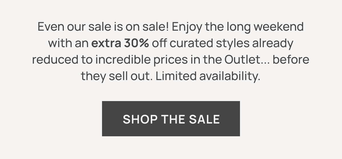 Even our sale is on sale! Enjoy the long weekend with an extra 30% off curated styles already reduced to incredible prices in the Outlet... before they sell out. Limited availability. SHOP THE SALE