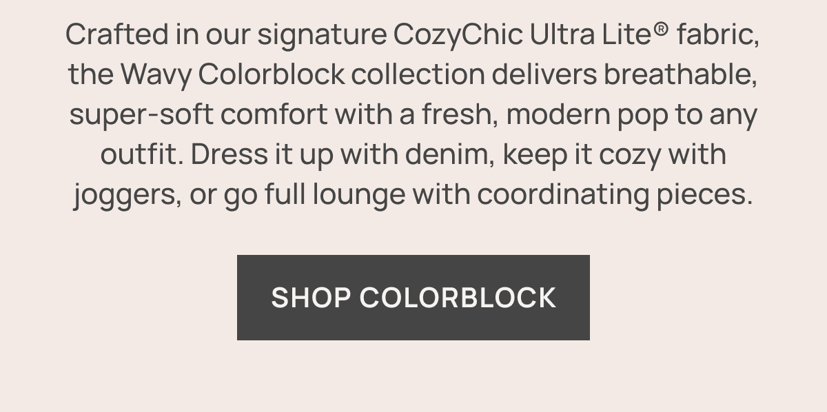 Crafted in our signature CozyChic Ultra Lite® fabric, the Wavy Colorblock collection delivers breathable, super‑soft comfort with a fresh, modern pop to any outfit. Dress it up with denim, keep it cozy with joggers, or go full lounge with coordinating pieces. SHOP COLORBLOCK