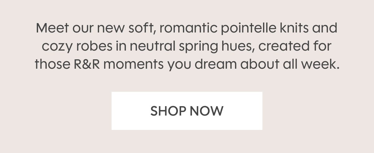Meet our new soft, romantic pointelle knits and cozy robes in neutral spring hues, created for those R&R moments you dream about all week. SHOP NOW