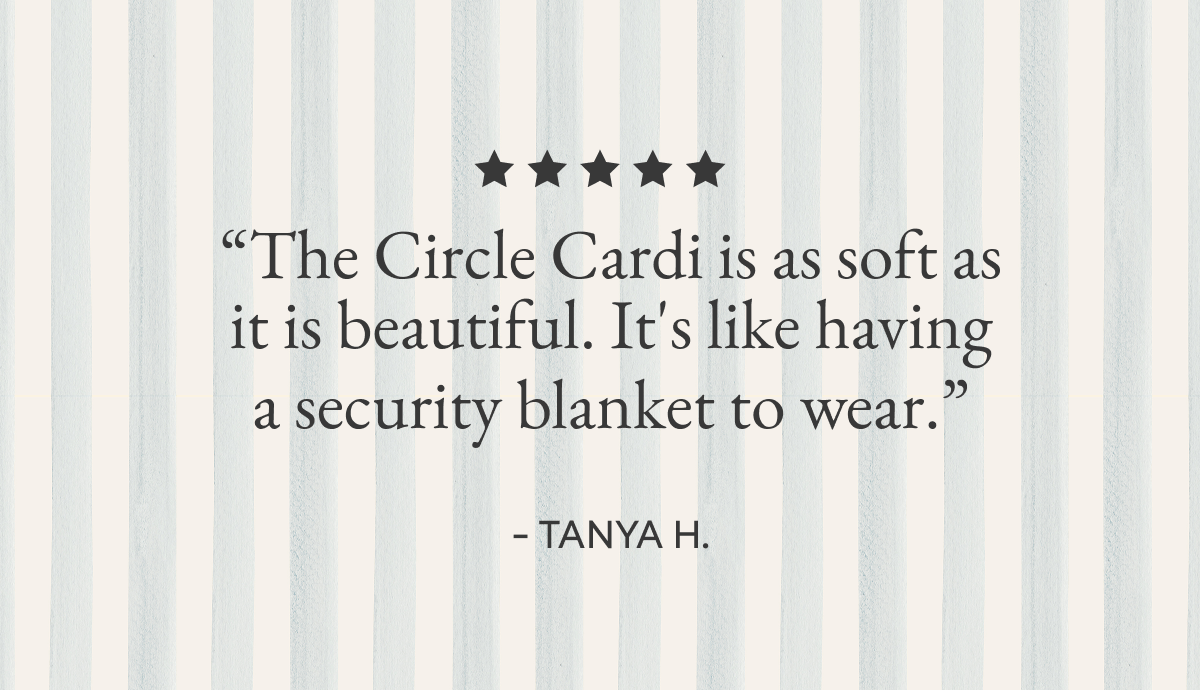 “The Circle Cardi is as soft as it is beautiful. It's like having a security blanket to wear.”  - TANYA H. | “Weekend Wrap is soft, warm, beautiful, and the perfect cover up for home, travel and anywhere in-between.”  - KATHERINE D.| “The Everything Cardi can be casual AND can dress up any of the pants that I wear with it. The weight is also perfect. From casual to elegance!”  - CHRISTINE W. | “Love the cardigans, have been using them for years… so soft and comfy for those cozy nights in.”  - TALA A.