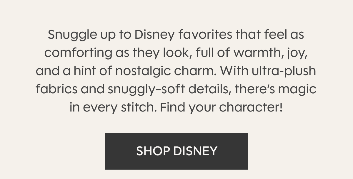 Snuggle up to Disney favorites that feel as comforting as they look, full of warmth, joy, and a hint of nostalgic charm. With ultra‑plush fabrics and snuggly-soft details, there’s magic in every stitch. Find your character! Shop Disney