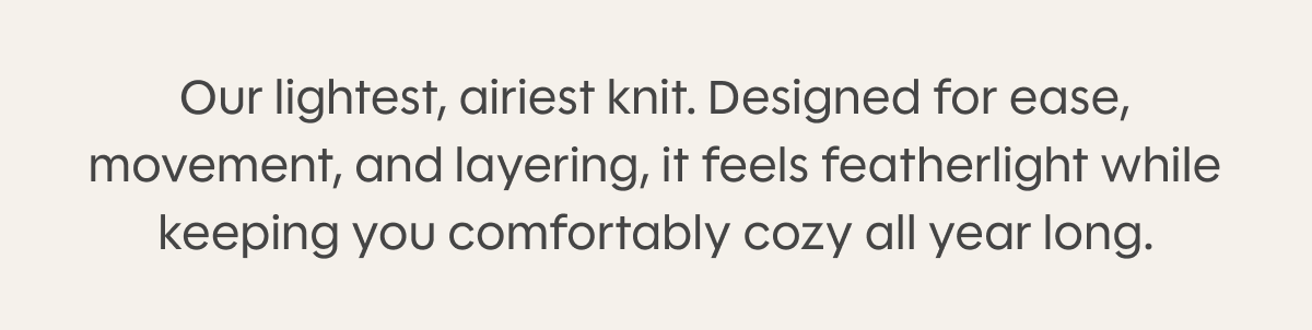 Our lightest, airiest knit. Designed for ease, movement, and layering, it feels featherlight while keeping you comfortably cozy all year long.
