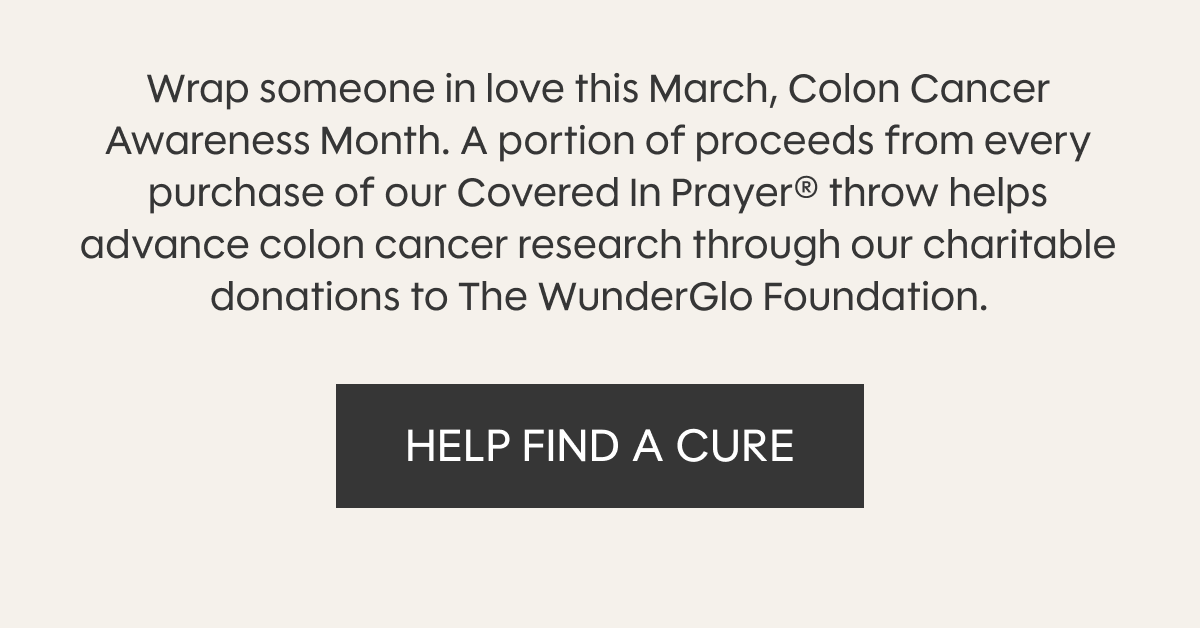 Wrap someone in love this March, Colon Cancer Awareness Month. A portion of proceeds from every purchase of our Covered In Prayer® throw helps advance colon cancer research through our charitable donations to The WunderGlo Foundation. HELP FIND A CURE