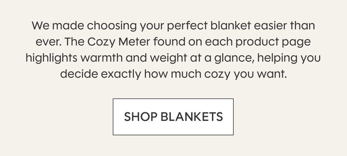 We made choosing your perfect blanket easier than ever. The Cozy Meter found on each product page highlights warmth and weight at a glance, helping you decide exactly how much cozy you want. SHOP BLANKETS
