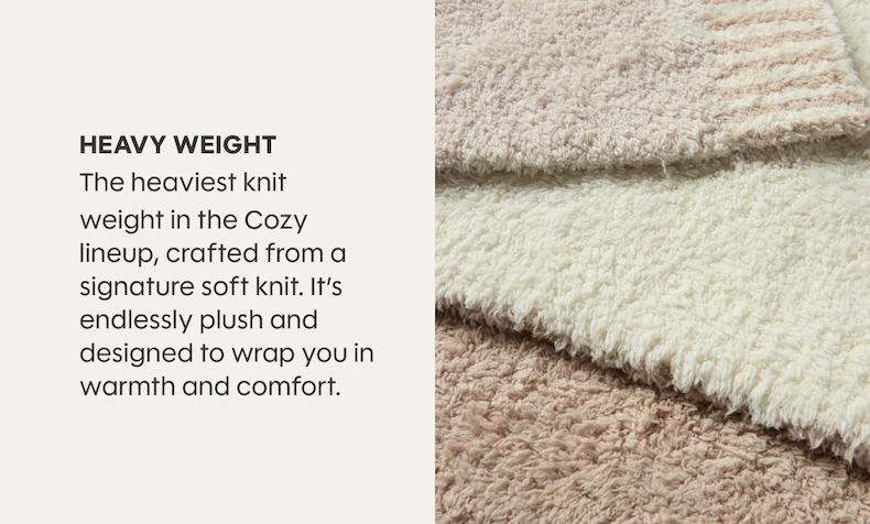 HEAVY WEIGHT - The heaviest knit weight in the Cozy lineup, crafted from a signature soft knit. It’s endlessly plush and designed to wrap you in warmth and comfort.