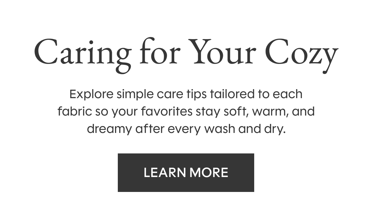 Caring for Your Cozy: Explore simple care tips tailored to each fabric so your favorites stay soft, warm, and dreamy after every wash and dry. LEARN MORE