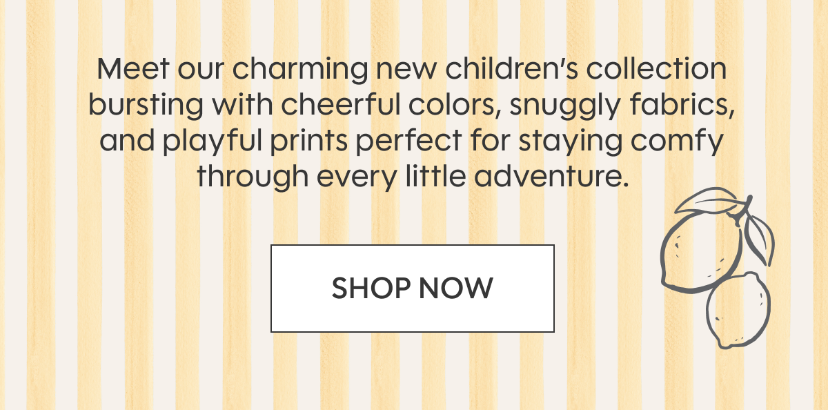 Meet our charming new children’s collection bursting with cheerful colors, snuggly fabrics, and playful prints perfect for staying comfy through every little adventure. SHOP NOW