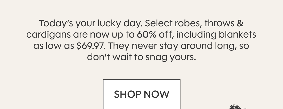 Today’s your lucky day. Select robes, throws & cardigans are now up to 60% off, including blankets as low as $69. They never stay around long, so don’t wait to snag yours. SHOP NOW