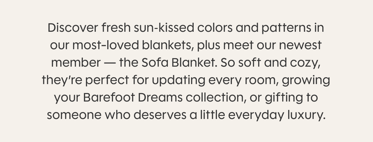 Discover fresh sun‑kissed colors and patterns in our most-loved blankets, plus meet our newest member — the Sofa Blanket. So soft and cozy, they’re perfect for updating every room, growing your Barefoot Dreams collection, or gifting to someone who deserves a little everyday luxury.