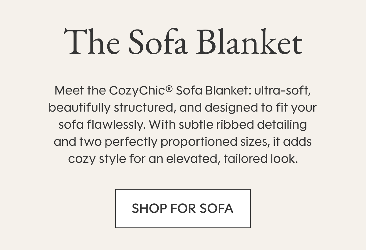 The Sofa Blanket Meet the CozyChic® Sofa Blanket: ultra-soft, beautifully structured, and designed to fit your sofa flawlessly. With subtle ribbed detailing and two perfectly proportioned sizes, it adds cozy style for an elevated, tailored look. SHOP FOR SOFA
