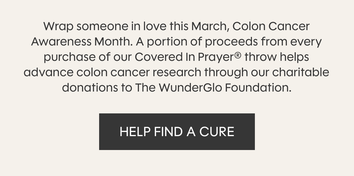 Wrap someone in love this March, Colon Cancer Awareness Month. A portion of proceeds from every purchase of our Covered In Prayer® throw helps advance colon cancer research through our charitable donations to The WunderGlo Foundation. HELP FIND A CURE