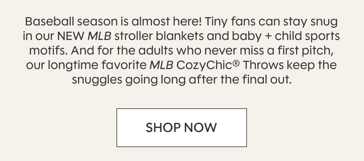 Baseball season is almost here! Tiny fans can stay snug in our NEW MLB stroller blankets and baby + child sports motifs. And for the adults who never miss a first pitch, our longtime favorite MLB CozyChic® Throws keep the snuggles going long after the final out. SHOP NOW