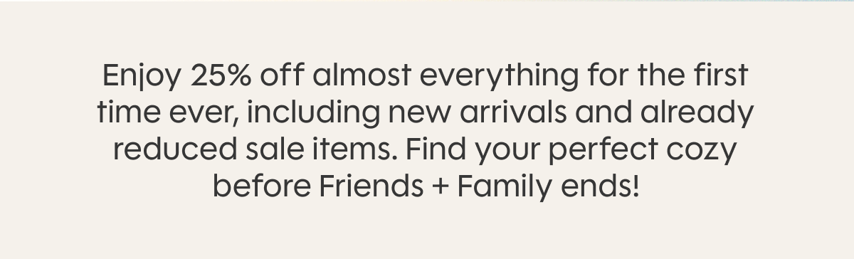 Enjoy 25% off almost everything for the first time ever, including new arrivals and already reduced sale items. Find your perfect cozy before Friends + Family ends!