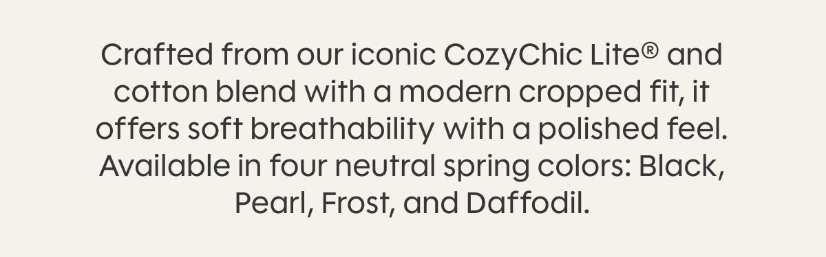 Crafted from our iconic CozyChic Lite® and cotton blend with a modern cropped fit, it offers soft breathability with a polished feel. Available in four neutral spring colors: Black, Pearl, Frost, and Daffodil.