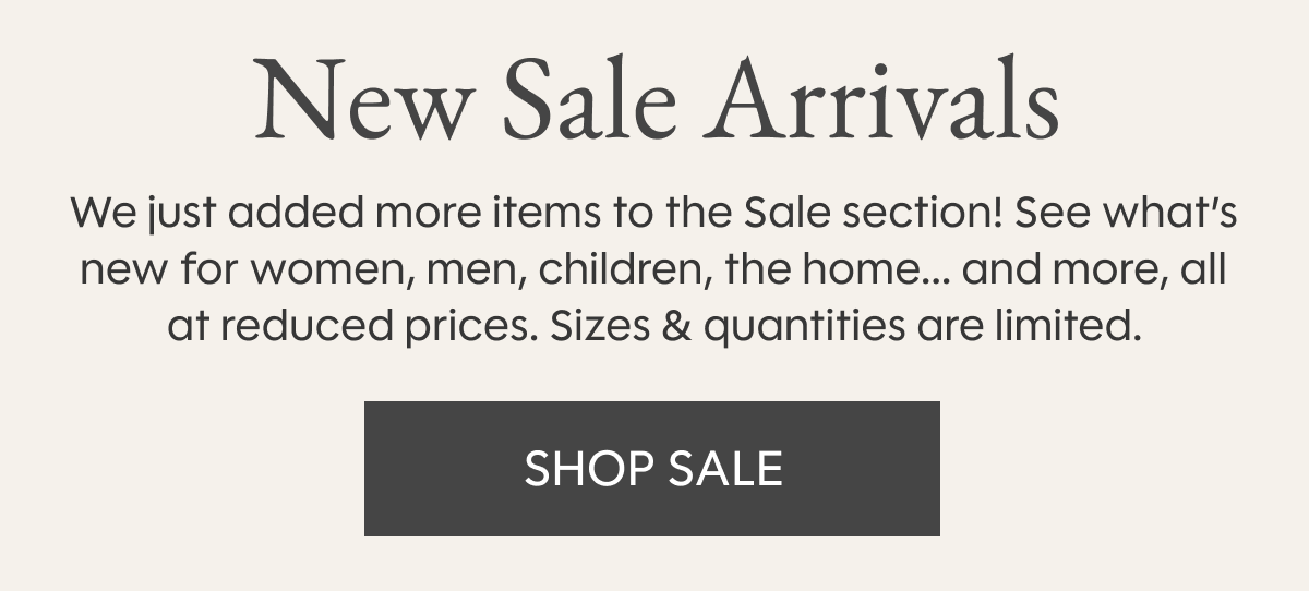 New Sale Arrivals | We just added more items to the Sale section! See what’s new for women, men, children, the home... and more, all at reduced prices. Sizes & quantities are limited. SHOP SALE