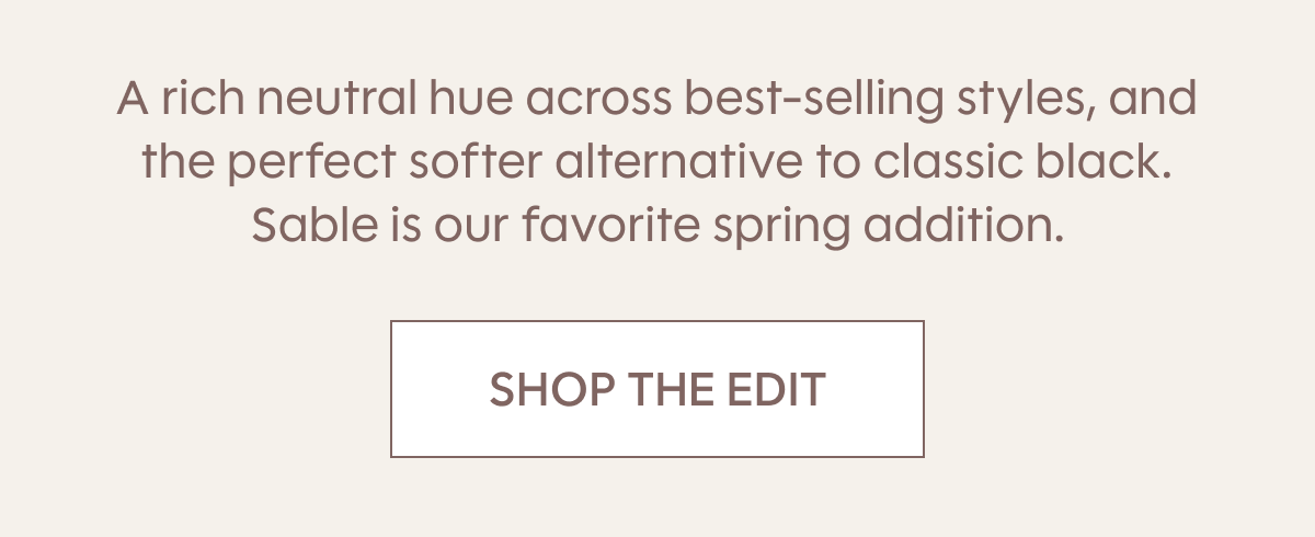 A rich neutral hue across best-selling styles, and the perfect softer alternative to classic black. Sable is our favorite spring addition. SHOP THE EDIT