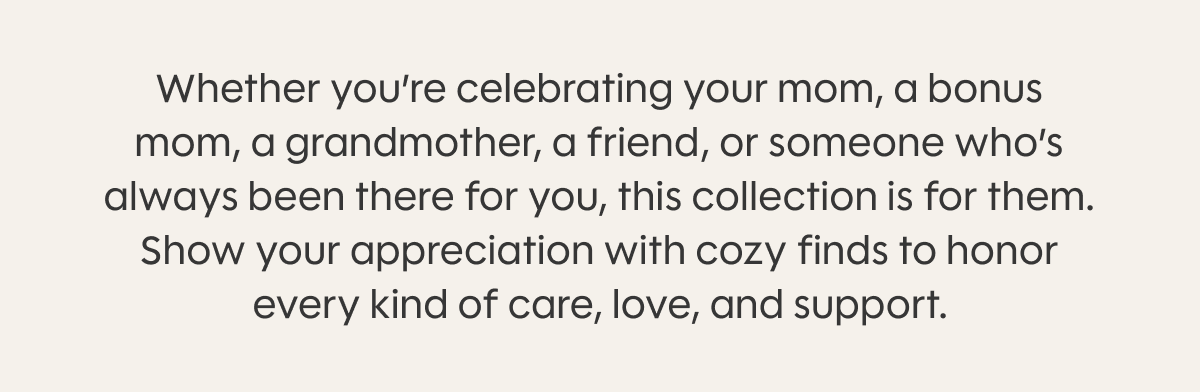 Whether you’re celebrating your mom, a bonus mom, a grandmother, a friend, or someone who’s always been there for you, this collection is for them. Show your appreciation with cozy finds to honor every kind of care, love, and support.